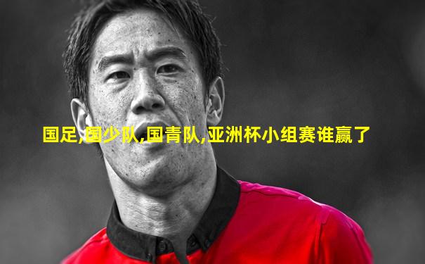 国足,国少队,国青队,亚洲杯小组赛谁赢了