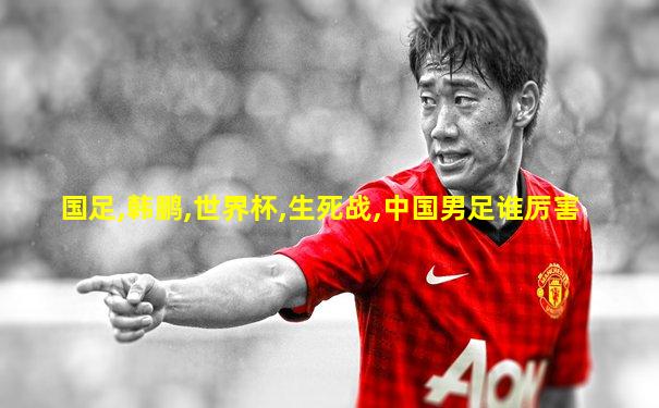国足,韩鹏,世界杯,生死战,中国男足谁厉害