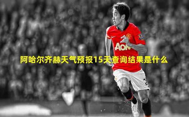 阿哈尔齐赫天气预报15天查询结果是什么