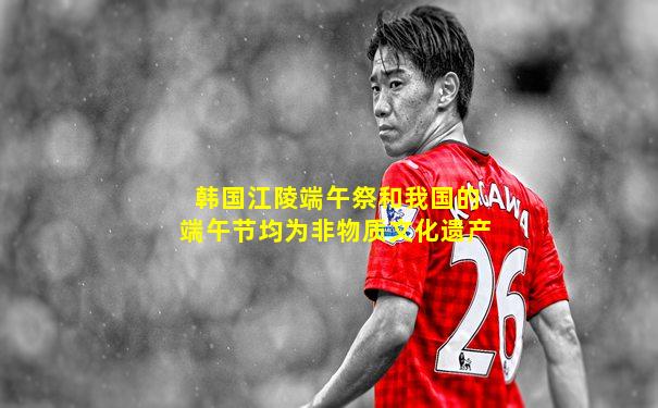 韩国江陵端午祭和我国的端午节均为非物质文化遗产